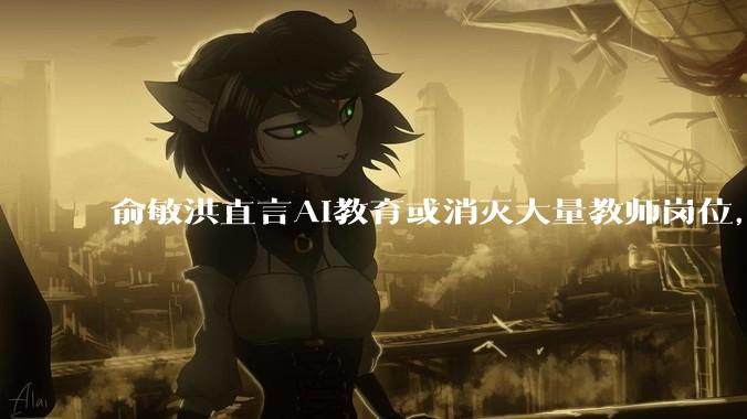 俞敏洪直言AI教育或消灭大量教师岗位，中国中小学教师过半不合格，那新东方_人类_互联网_知识