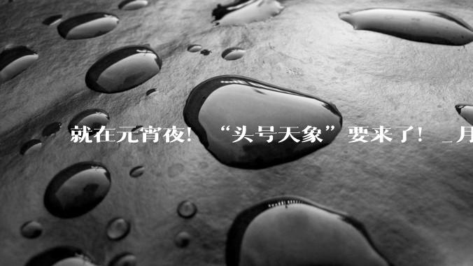 就在元宵夜！“头号天象”要来了！_月亮_月全食_我国
