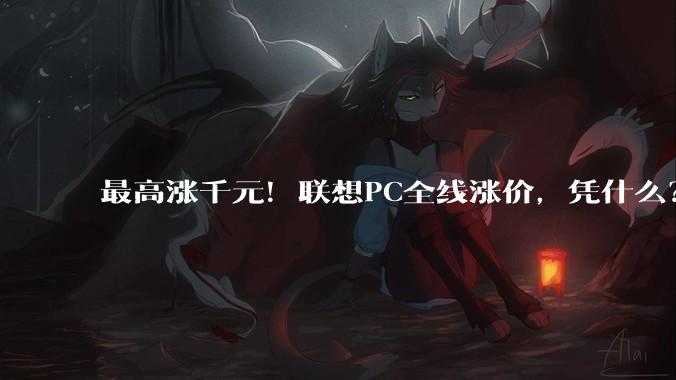 最高涨千元！联想PC全线涨价，凭什么？_价格监测中心_电脑_智能