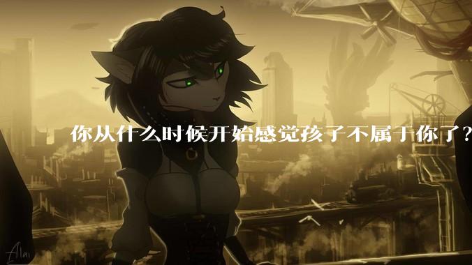 你从什么时候开始感觉孩子不属于你了？