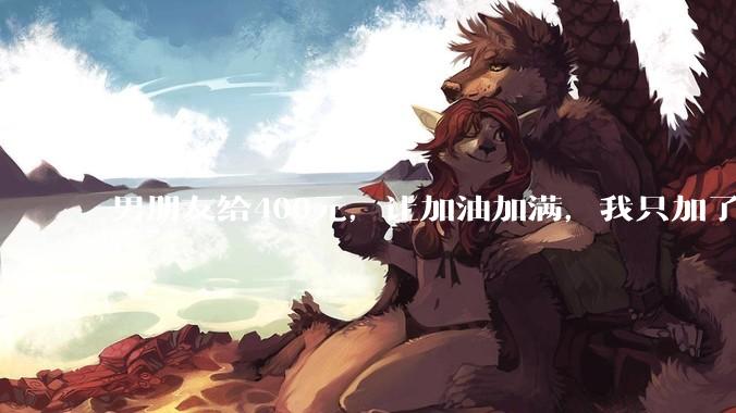 男朋友给400元，让加油加满，我只加了340，这就是自作主张了吗？